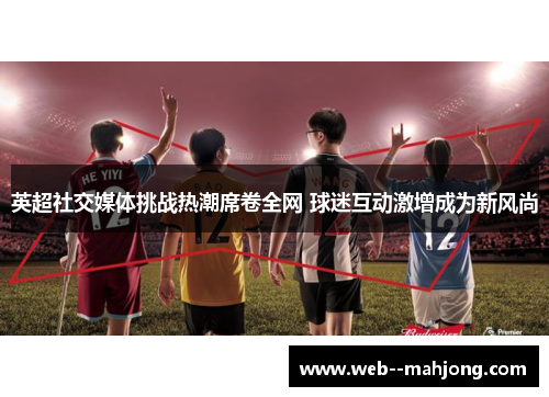 英超社交媒体挑战热潮席卷全网 球迷互动激增成为新风尚