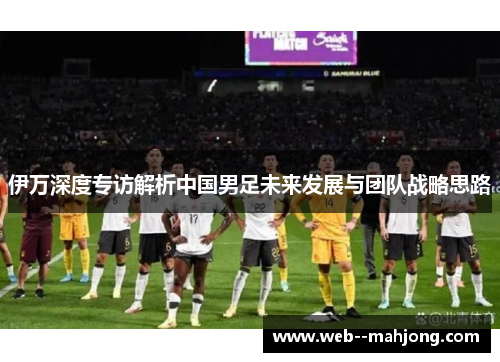 伊万深度专访解析中国男足未来发展与团队战略思路